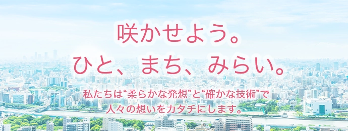咲かせよう。ひと、まち、みらい。私たちは"柔らかな発想"と"確かな技術"で人々の想いをカタチにします。